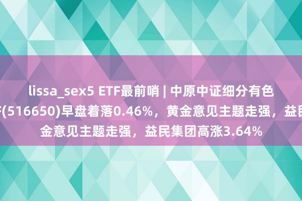 lissa_sex5 ETF最前哨 | 中原中证细分有色金属产业主题ETF(516650)早盘着落0.46%，黄金意见主题走强，益民集团高涨3.64%