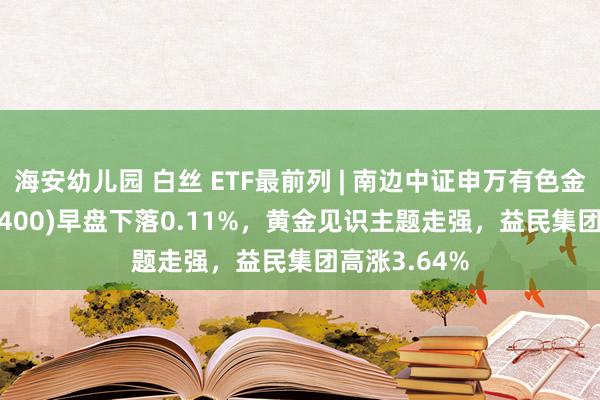 海安幼儿园 白丝 ETF最前列 | 南边中证申万有色金属ETF(512400)早盘下落0.11%，黄金见识主题走强，益民集团高涨3.64%