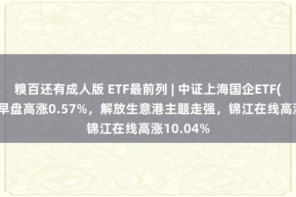 糗百还有成人版 ETF最前列 | 中证上海国企ETF(510810)早盘高涨0.57%，解放生意港主题走强，锦江在线高涨10.04%
