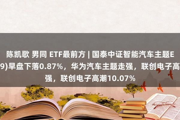 陈凯歌 男同 ETF最前方 | 国泰中证智能汽车主题ETF(159889)早盘下落0.87%，华为汽车主题走强，联创电子高潮10.07%