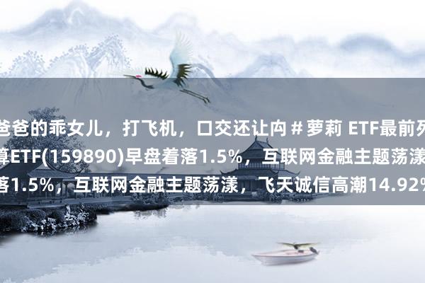 爸爸的乖女儿，打飞机，口交还让禸＃萝莉 ETF最前列 | 招商中证云盘算推算ETF(159890)早盘着落1.5%，互联网金融主题荡漾，飞天诚信高潮14.92%