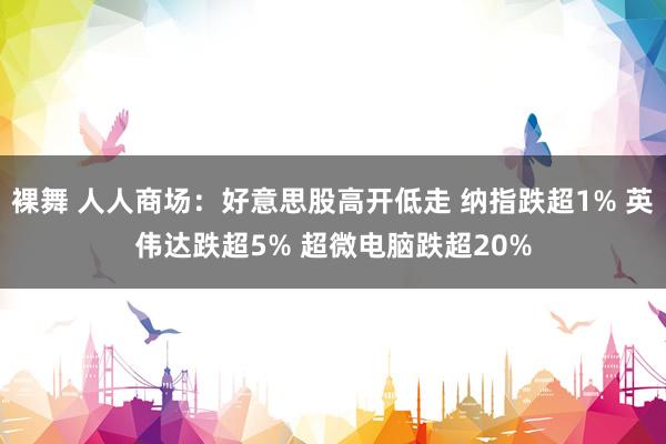 裸舞 人人商场：好意思股高开低走 纳指跌超1% 英伟达跌超5% 超微电脑跌超20%