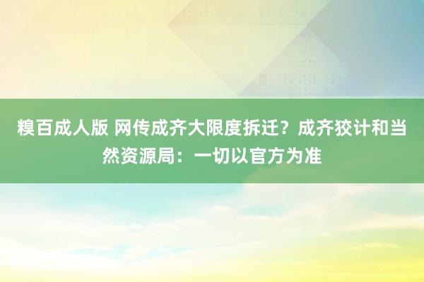 糗百成人版 网传成齐大限度拆迁？成齐狡计和当然资源局：一切以官方为准