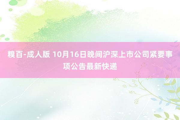 糗百-成人版 10月16日晚间沪深上市公司紧要事项公告最新快递
