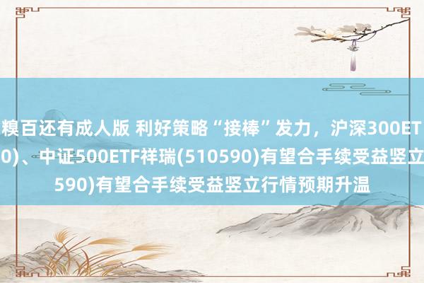 糗百还有成人版 利好策略“接棒”发力，沪深300ETF祥瑞(510390)、中证500ETF祥瑞(510590)有望合手续受益竖立行情预期升温