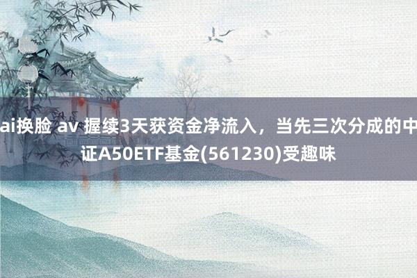 ai换脸 av 握续3天获资金净流入，当先三次分成的中证A50ETF基金(561230)受趣味