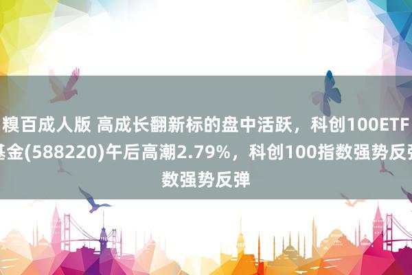 糗百成人版 高成长翻新标的盘中活跃，科创100ETF基金(588220)午后高潮2.79%，科创100指数强势反弹