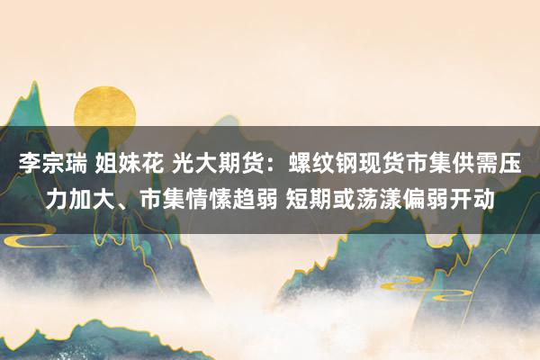 李宗瑞 姐妹花 光大期货：螺纹钢现货市集供需压力加大、市集情愫趋弱 短期或荡漾偏弱开动