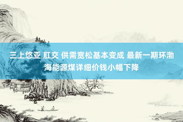 三上悠亚 肛交 供需宽松基本变成 最新一期环渤海能源煤详细价钱小幅下降