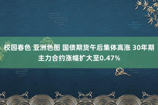 校园春色 亚洲色图 国债期货午后集体高涨 30年期主力合约涨幅扩大至0.47%