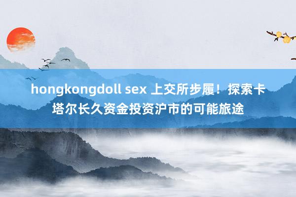 hongkongdoll sex 上交所步履！探索卡塔尔长久资金投资沪市的可能旅途