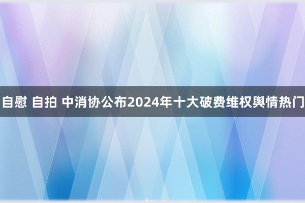 自慰 自拍 中消协公布2024年十大破费维权舆情热门