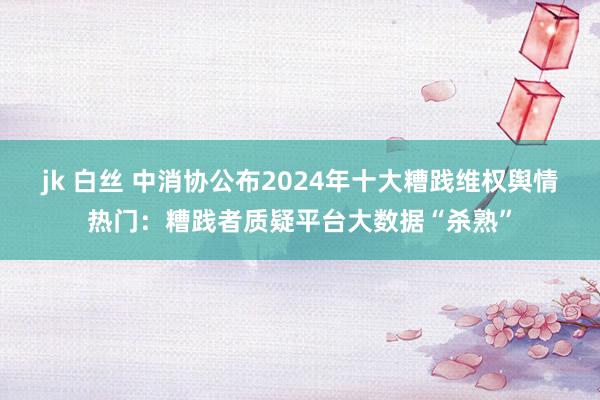 jk 白丝 中消协公布2024年十大糟践维权舆情热门：糟践者质疑平台大数据“杀熟”