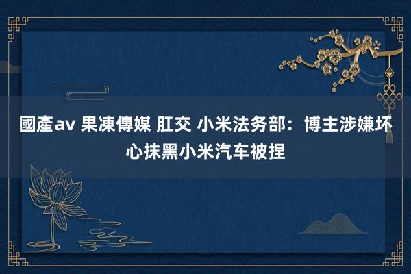 國產av 果凍傳媒 肛交 小米法务部：博主涉嫌坏心抹黑小米汽车被捏