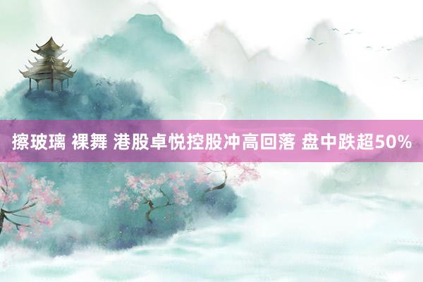 擦玻璃 裸舞 港股卓悦控股冲高回落 盘中跌超50%