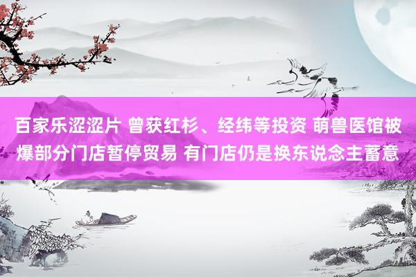 百家乐涩涩片 曾获红杉、经纬等投资 萌兽医馆被爆部分门店暂停贸易 有门店仍是换东说念主蓄意