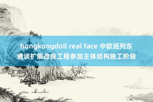 hongkongdoll real face 中欧班列东通谈扩能改良工程参加主体结构施工阶段