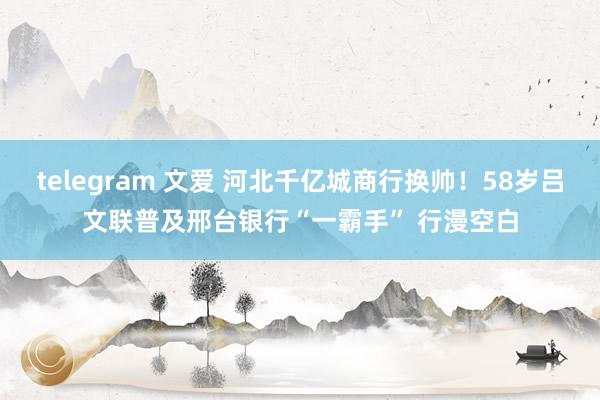telegram 文爱 河北千亿城商行换帅！58岁吕文联普及邢台银行“一霸手” 行漫空白