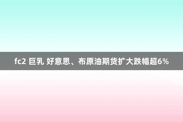 fc2 巨乳 好意思、布原油期货扩大跌幅超6%
