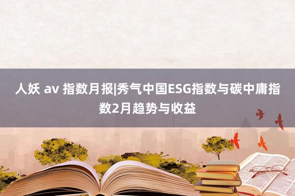 人妖 av 指数月报|秀气中国ESG指数与碳中庸指数2月趋势与收益